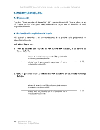 Guía Clínica 2010 Hipertensión Arterial Primaria o esencial en personas de 15 años y más
Ministerio de Salud
Subsecretaría de Salud Pública
52
4. IMPLEMENTACIÓN DE LA GUÍA
4.1 Diseminación
Esta Guía Clínica reemplaza la Guía Clínica GES Hipertensión Arterial Primaria o Esencial en
personas de 15 años y más, junio 2006, publicada en la página web del Ministerio de Salud,
http://www.minsal.cl
4.2 Evaluación del cumplimiento de la guía
Para evaluar la adherencia a las recomendaciones de la presente guía, proponemos los
siguientes indicadores:
Indicadores de proceso:
a. 100% de pacientes con sospecha de HTA y perfil HTA realizado, en un período de
tiempo definido.
Número de pacientes con sospecha de HTA y perfil de HTA,
en un período de tiempo definido
Número total de pacientes con sospecha de IAM en un
período de tiempo definido
X 100
b. 100% de pacientes con HTA confirmada y RCV calculado, en un período de tiempo
definido.
Número de pacientes con HTA confirmada y RCV calculado,
en un período de tiempo definido
Número total de pacientes con HTA confirmada en un
período de tiempo definido
X 100
 