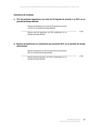 Guía Clínica 2010 Hipertensión Arterial Primaria o esencial en personas de 15 años y más
Ministerio de Salud
Subsecretaría de Salud Pública
53
Indicadores de resultado:
a. 75% de pacientes hipertensos con meta de PA lograda de acuerdo a su RCV, en un
período de tiempo definido
Número de hipertensos con meta de PA lograda de acuerdo
a su RCV, en un período de tiempo definido
Número total de hipertensos con RCV establecido, en un
período de tiempo definido
X 100
b. Número de hipertensos en tratamiento que presentan ECV, en un período de tiempo
determinado
Número de pacientes con HTA en tratamiento que presentan
ECV, en un período de tiempo definido
Número total de pacientes con HTA en tratamiento, en un
período de tiempo definido
X 100
 