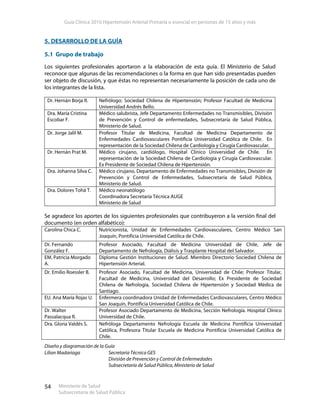 Guía Clínica 2010 Hipertensión Arterial Primaria o esencial en personas de 15 años y más
Ministerio de Salud
Subsecretaría de Salud Pública
54
5. DESARROLLO DE LA GUÍA
5.1 Grupo de trabajo
Los siguientes profesionales aportaron a la elaboración de esta guía. El Ministerio de Salud
reconoce que algunas de las recomendaciones o la forma en que han sido presentadas pueden
ser objeto de discusión, y que éstas no representan necesariamente la posición de cada uno de
los integrantes de la lista.
Dr. Hernán Borja R. Nefrólogo; Sociedad Chilena de Hipertensión; Profesor Facultad de Medicina
Universidad Andrés Bello.
Dra. María Cristina
Escobar F.
Médico salubrista, Jefe Departamento Enfermedades no Transmisibles, División
de Prevención y Control de enfermedades, Subsecretaría de Salud Pública,
Ministerio de Salud.
Dr. Jorge Jalil M. Profesor Titular de Medicina, Facultad de Medicina Departamento de
Enfermedades Cardiovasculares Pontificia Universidad Católica de Chile. En
representación de la Sociedad Chilena de Cardiología y Cirugía Cardiovascular.
Dr. Hernán Prat M. Médico cirujano, cardiólogo, Hospital Clínico Universidad de Chile. En
representación de la Sociedad Chilena de Cardiología y Cirugía Cardiovascular.
Ex Presidente de Sociedad Chilena de Hipertensión.
Dra. Johanna Silva C. Médico cirujano, Departamento de Enfermedades no Transmisibles, División de
Prevención y Control de Enfermedades, Subsecretaría de Salud Pública,
Ministerio de Salud.
Dra. Dolores Tohá T. Médico neonatólogo
Coordinadora Secretaría Técnica AUGE
Ministerio de Salud
Se agradece los aportes de los siguientes profesionales que contribuyeron a la versión final del
documento (en orden alfabético):
Carolina Chica C. Nutricionista, Unidad de Enfermedades Cardiovasculares, Centro Médico San
Joaquín, Pontificia Universidad Católica de Chile.
Dr. Fernando
González F.
Profesor Asociado, Facultad de Medicina Universidad de Chile, Jefe de
Departamento de Nefrología, Diálisis y Trasplante Hospital del Salvador.
EM. Patricia Morgado
A.
Diploma Gestión Instituciones de Salud. Miembro Directorio Sociedad Chilena de
Hipertensión Arterial.
Dr. Emilio Roessler B. Profesor Asociado, Facultad de Medicina, Universidad de Chile; Profesor Titular,
Facultad de Medicina, Universidad del Desarrollo; Ex Presidente de Sociedad
Chilena de Nefrología, Sociedad Chilena de Hipertensión y Sociedad Médica de
Santiago.
EU. Ana María Rojas U. Enfermera coordinadora Unidad de Enfermedades Cardiovasculares, Centro Médico
San Joaquín, Pontificia Universidad Católica de Chile.
Dr. Walter
Passalacqua R.
Profesor Asociado Departamento de Medicina, Sección Nefrología. Hospital Clínico
Universidad de Chile.
Dra. Gloria Valdés S. Nefróloga Departamento Nefrología Escuela de Medicina Pontificia Universidad
Católica, Profesora Titular Escuela de Medicina Pontificia Universidad Católica de
Chile.
Diseño y diagramación de la Guía
Lilian Madariaga Secretaría Técnica GES
División de Prevención y Control de Enfermedades
Subsecretaría de Salud Pública, Ministerio de Salud
 