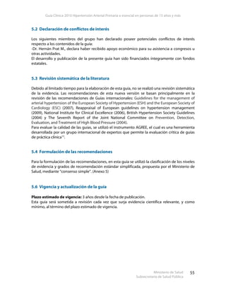 Guía Clínica 2010 Hipertensión Arterial Primaria o esencial en personas de 15 años y más
Ministerio de Salud
Subsecretaría de Salud Pública
55
5.2 Declaración de conflictos de interés
Los siguientes miembros del grupo han declarado poseer potenciales conflictos de interés
respecto a los contenidos de la guía:
-Dr. Hernán Prat M., declara haber recibido apoyo económico para su asistencia a congresos u
otras actividades.
El desarrollo y publicación de la presente guía han sido financiados íntegramente con fondos
estatales.
5.3 Revisión sistemática de la literatura
Debido al limitado tiempo para la elaboración de esta guía, no se realizó una revisión sistemática
de la evidencia. Las recomendaciones de esta nueva versión se basan principalmente en la
revisión de las recomendaciones de Guías internacionales: Guidelines for the management of
arterial hypertension of the European Society of Hypertension (ESH) and the European Society of
Cardiology (ESC) (2007), Reappraisal of European guidelines on hypertension management
(2009), National Institute for Clinical Excellence (2006), British Hypertension Society Guidelines
(2004) y The Seventh Report of the Joint National Committee on Prevention, Detection,
Evaluation, and Treatment of High Blood Pressure (2004).
Para evaluar la calidad de las guías, se utilizó el instrumento AGREE, el cual es una herramienta
desarrollada por un grupo internacional de expertos que permite la evaluación crítica de guías
de práctica clínica13
.
5.4 Formulación de las recomendaciones
Para la formulación de las recomendaciones, en esta guía se utilizó la clasificación de los niveles
de evidencia y grados de recomendación estándar simplificada, propuesta por el Ministerio de
Salud, mediante “consenso simple”. (Anexo 5)
5.6 Vigencia y actualización de la guía
Plazo estimado de vigencia: 3 años desde la fecha de publicación.
Esta guía será sometida a revisión cada vez que surja evidencia científica relevante, y como
mínimo, al término del plazo estimado de vigencia.
 
