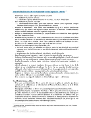 Guía Clínica 2010 Hipertensión Arterial Primaria o esencial en personas de 15 años y más
Ministerio de Salud
Subsecretaría de Salud Pública
56
Anexo 1: Técnica estandarizada de medición de la presión arterial 110
Informe a la persona sobre el procedimiento a realizar.
Para medición en posición sentada:
- La extremidad superior deberá apoyarse en una mesa, a la altura del corazón.
Para medición en posición acostada:
- La extremidad superior deberá quedar en extensión sobre la cama. Si procede, coloque
almohada o similar bajo el codo, para mantener esta posición.
Coloque el manómetro a nivel de los ojos del examinador y de la aurícula derecha del
examinado y que permita leer la graduación de la columna de mercurio. Si usa manómetro
manual portátil, colóquelo sobre una superficie lisa y dura.
Ubique la arteria braquial (o humeral) por palpación en el lado interno del brazo y pliegue
del codo (fosa antecubital).
Coloque el manguito ajustado, firme y seleccionado de acuerdo a la circunferencia del brazo
del examinado. La cámara de goma inflable al interior del manguito, debe rodear el 80% del
brazo y su borde inferior, quedar 2,5 cm. (dos traveses de dedo) sobre el pliegue del codo,
con los tubos de conexión paralelos al trayecto de la arteria braquial.
Determine el nivel máximo de insuflación. Para ello:
- Ubique la arteria radial por palpación, sin dejar de presionar la arteria, infle lentamente el
manguito hasta el nivel de presión en que deja de palparse el pulso radial (presión sistólica
palpatoria).
- Al valor de presión sistólica palpatoria identificado, súmele 30 mmHg.
Desinfle totalmente el manguito y espere 30 segundos antes de inflar nuevamente.
Coloque el diafragma del fonendoscopio sobre la arteria braquial y bajo el borde inferior del
manguito, con una presión suave, asegurando que contacte la piel en todo momento.
Insufle el manguito en forma rápida y continua hasta el nivel máximo de insuflación ya
calculado.
Abra la válvula de la pera de insuflación de manera tal que permita liberar el aire de la
cámara a una velocidad aproximada de 2 a 4 mm Hg por segundo. Simultáneamente,
observe la columna de mercurio, identificando el nivel donde aparecen los 2 primeros ruidos
audibles (presión sistólica) y la desaparición de los ruidos (presión diastólica).
Registre en números pares en los formularios correspondientes los valores encontrados,
como también el brazo en que se realizó la medición.
Si es necesario una segunda medición en el mismo brazo, espere 1 a 2 minutos.
Consideraciones especiales
Si se usan aparatos digitales, deben usarse sólo los que se aplican al brazo, los que deben
contar con la validación de la Advancement of Medical Instrumentation o de la British
Hipertensión Society.
Los equipos automáticos no deben ser usados en pacientes con fibrilación auricular.
En pacientes ancianos y en personas diabéticas se deben agregar mediciones en posición de
pie. Para el control en posición de pie se debe tener especial cuidado en que el brazo quede
a la altura del corazón y utilizar un medio de apoyo de la extremidad con el fin de evitar que
el paciente realice una contracción muscular isométrica (el efecto presor de la contracción
isométrica puede determinar aumentos de la presión sistólica de un 10%, efecto que es aún
mayor en pacientes en tratamiento con betabloqueadores).
110
Gobierno de Chile. Ministerio de Salud. Manual de Medición de la Presión Arterial, actualización Junio 2006, Programa
de Salud Cardiovascular.
 