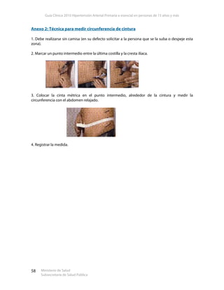 Guía Clínica 2010 Hipertensión Arterial Primaria o esencial en personas de 15 años y más
Ministerio de Salud
Subsecretaría de Salud Pública
58
Anexo 2: Técnica para medir circunferencia de cintura
1. Debe realizarse sin camisa (en su defecto solicitar a la persona que se la suba o despeje esta
zona).
2. Marcar un punto intermedio entre la última costilla y la cresta ilíaca.
3. Colocar la cinta métrica en el punto intermedio, alrededor de la cintura y medir la
circunferencia con el abdomen relajado.
4. Registrar la medida.
 