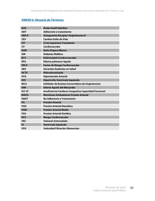 Guía Clínica 2010 Hipertensión Arterial Primaria o esencial en personas de 15 años y más
Ministerio de Salud
Subsecretaría de Salud Pública
63
ANEXO 6. Glosario de Términos
AAS Ácido Acetil Salicílico
ADT Adherente a tratamiento
ARA II Antagonista Receptor Angiotensina II
CEV Cambio Estilo de Vida
CIT Crisis Isquémica Transitoria
CV Cardiovascular
DOB Daño Órgano Blanco
DM Diabetes Mellitus
ECV Enfermedad Cerebrovascular
EPA Edema pulmonar Agudo
FRCV Factor de Riesgo Cardiovascular
GES Garantías Explícitas en Salud
HCTZ Hidroclorotiazida
HTA Hipertensión Arterial
HVI Hipertrofia Ventrículo Izquierdo
IECA Inhibidor de Enzima Convertidora de Angiotensina
IAM Infarto Agudo del Miocardio
ICC CF Insuficiencia Cardíaca Congestiva Capacidad Funcional
MAPA Monitoreo Ambulatorio Presión Arterial
NADT No Adherente a Tratamiento
PA Presión Arterial
PAD Presión Arterial Diastólica
PAM Presión Arterial Media
PAS Presión Arterial Sistólica
RCV Riesgo Cardiovascular
VEC Volumen Extracelular
VI Ventrículo Izquierdo
VFG Velocidad Filtración Glomerular
 