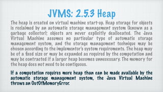 JVMS: 2.5.3 Heap
The heap is created on virtual machine start-up. Heap storage for objects
is reclaimed by an automatic st...