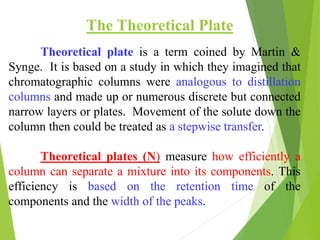 Theoretical plate is a term coined by Martin &
Synge. It is based on a study in which they imagined that
chromatographic columns were analogous to distillation
columns and made up or numerous discrete but connected
narrow layers or plates. Movement of the solute down the
column then could be treated as a stepwise transfer.
Theoretical plates (N) measure how efficiently a
column can separate a mixture into its components. This
efficiency is based on the retention time of the
components and the width of the peaks.
The Theoretical Plate
 