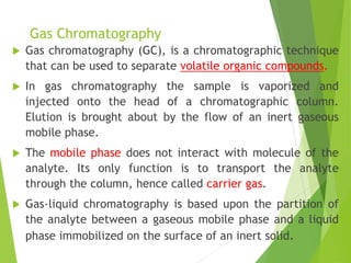 Gas Chromatography
 Gas chromatography (GC), is a chromatographic technique
that can be used to separate volatile organic compounds.
 In gas chromatography the sample is vaporized and
injected onto the head of a chromatographic column.
Elution is brought about by the flow of an inert gaseous
mobile phase.
 The mobile phase does not interact with molecule of the
analyte. Its only function is to transport the analyte
through the column, hence called carrier gas.
 Gas-liquid chromatography is based upon the partition of
the analyte between a gaseous mobile phase and a liquid
phase immobilized on the surface of an inert solid.
 