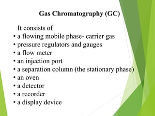 Gas Chromatography (GC)
It consists of
• a flowing mobile phase- carrier gas
• pressure regulators and gauges
• a flow meter
• an injection port
• a separation column (the stationary phase)
• an oven
• a detector
• a recorder
• a display device
 