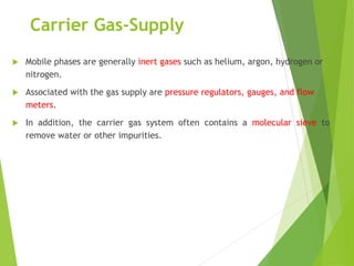 Carrier Gas-Supply
 Mobile phases are generally inert gases such as helium, argon, hydrogen or
nitrogen.
 Associated with the gas supply are pressure regulators, gauges, and flow
meters.
 In addition, the carrier gas system often contains a molecular sieve to
remove water or other impurities.
 