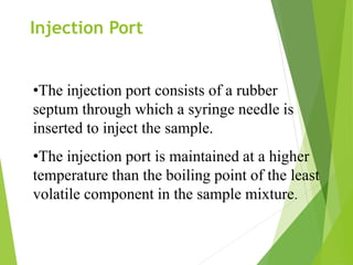 •The injection port consists of a rubber
septum through which a syringe needle is
inserted to inject the sample.
•The injection port is maintained at a higher
temperature than the boiling point of the least
volatile component in the sample mixture.
Injection Port
 