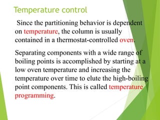 Since the partitioning behavior is dependent
on temperature, the column is usually
contained in a thermostat-controlled oven.
Separating components with a wide range of
boiling points is accomplished by starting at a
low oven temperature and increasing the
temperature over time to elute the high-boiling
point components. This is called temperature
programming.
Temperature control
 