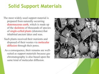 Solid Support Materials
The most widely used support material is
prepared from naturally occurring
diatomaceous earth, which is made up
of the skeletons of thousands of species
of single-celled plants (diatoms) that
inhabited ancient lakes and seas.
Such plants received their nutrients and
disposed of their wastes via molecular
diffusion through their pores.
As a consequence, their remains are well-
suited as support materials because gas
chromatography is also based upon the
same kind of molecular diffusion.
 
