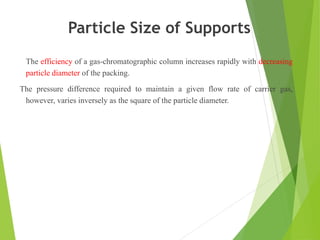 Particle Size of Supports
The efficiency of a gas-chromatographic column increases rapidly with decreasing
particle diameter of the packing.
The pressure difference required to maintain a given flow rate of carrier gas,
however, varies inversely as the square of the particle diameter.
 