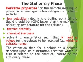 The Stationary Phase
Desirable properties for the immobilized liquid
phase in a gas-liquid chromatographic column
include:
 low volatility (ideally, the boiling point of the
liquid should be 100oC lower than the maximum
operating temperature for the column)
 thermal stability
 chemical inertness
 solvent characteristics such that k` and 
values for the solutes to be resolved fall within a
suitable range.
The retention time for a solute on a column
depends upon its distribution constant which in
turn is related to the chemical nature of the
stationary phase.
 