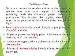 The Stationary Phase
To have a reasonable residence time in the column, a
species must show some degree of compatibility
(solubility) with the stationary phase. Here, the
principle of “like dissolves like” applies, where “like”
refers to the polarities of the solute and the immobilized
liquid.
 Polar stationary phases contain functional groups such as
–CN,--CO and –OH.
 Polyester phases are highly polar. Polar solutes include
alcohols, acids, and amines;
 Hydrocarbon-type stationary phase and dialkyl siloxanes
are nonpolar
 Solutes of medium polarity include ethers, ketones, and
aldehydes.
 