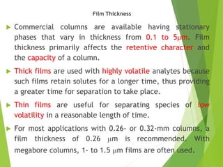 Film Thickness
 Commercial columns are available having stationary
phases that vary in thickness from 0.1 to 5mm. Film
thickness primarily affects the retentive character and
the capacity of a column.
 Thick films are used with highly volatile analytes because
such films retain solutes for a longer time, thus providing
a greater time for separation to take place.
 Thin films are useful for separating species of low
volatility in a reasonable length of time.
 For most applications with 0.26- or 0.32-mm columns, a
film thickness of 0.26 mm is recommended. With
megabore columns, 1- to 1.5 mm films are often used.
 