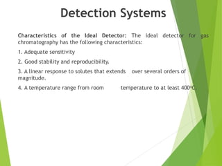 Detection Systems
Characteristics of the Ideal Detector: The ideal detector for gas
chromatography has the following characteristics:
1. Adequate sensitivity
2. Good stability and reproducibility.
3. A linear response to solutes that extends over several orders of
magnitude.
4. A temperature range from room temperature to at least 400oC.
 