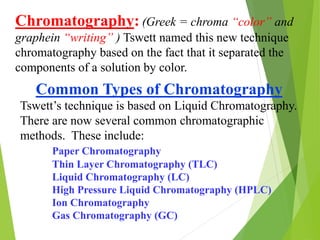 Chromatography: (Greek = chroma “color” and
graphein “writing” ) Tswett named this new technique
chromatography based on the fact that it separated the
components of a solution by color.
Common Types of Chromatography
Tswett’s technique is based on Liquid Chromatography.
There are now several common chromatographic
methods. These include:
Paper Chromatography
Thin Layer Chromatography (TLC)
Liquid Chromatography (LC)
High Pressure Liquid Chromatography (HPLC)
Ion Chromatography
Gas Chromatography (GC)
 