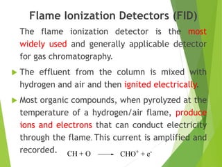 Flame Ionization Detectors (FID)
The flame ionization detector is the most
widely used and generally applicable detector
for gas chromatography.
 The effluent from the column is mixed with
hydrogen and air and then ignited electrically.
 Most organic compounds, when pyrolyzed at the
temperature of a hydrogen/air flame, produce
ions and electrons that can conduct electricity
through the flame. This current is amplified and
recorded.
 