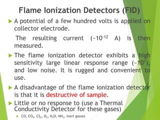 Flame Ionization Detectors (FID)
 A potential of a few hundred volts is applied on
collector electrode.
The resulting current (~10-12 A) is then
measured.
 The flame ionization detector exhibits a high
sensitivity large linear response range (~107),
and low noise. It is rugged and convenient to
use.
 A disadvantage of the flame ionization detector
is that it is destructive of sample.
 Little or no response to (use a Thermal
Conductivity Detector for these gases)
 CO, CO2, CS2, O2, H2O, NH3, inert gasses
 