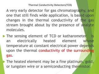 Thermal Conductivity Detectors(TCD)
A very early detector for gas chromatography, and
one that still finds wide application, is based upon
changes in the thermal conductivity of the gas
stream brought about by the presence of analyte
molecules.
 The sensing element of TCD or katharometer is
an electrically heated element whose
temperature at constant electrical power depends
upon the thermal conductivity of the surrounding
gas.
 The heated element may be a fine platinum, gold,
or tungsten wire or a semiconducting thermistor.
 