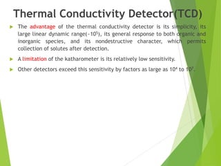 Thermal Conductivity Detector(TCD)
 The advantage of the thermal conductivity detector is its simplicity, its
large linear dynamic range(~105), its general response to both organic and
inorganic species, and its nondestructive character, which permits
collection of solutes after detection.
 A limitation of the katharometer is its relatively low sensitivity.
 Other detectors exceed this sensitivity by factors as large as 104 to 107.
 