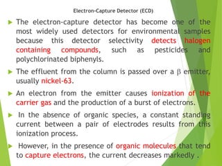 Electron-Capture Detector (ECD)
 The electron-capture detector has become one of the
most widely used detectors for environmental samples
because this detector selectivity detects halogen
containing compounds, such as pesticides and
polychlorinated biphenyls.
 The effluent from the column is passed over a  emitter,
usually nickel-63.
 An electron from the emitter causes ionization of the
carrier gas and the production of a burst of electrons.
 In the absence of organic species, a constant standing
current between a pair of electrodes results from this
ionization process.
 However, in the presence of organic molecules that tend
to capture electrons, the current decreases markedly .
 