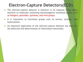 Electron-Capture Detectors(ECD)
 The electron-capture detector is selective in its response being highly
sensitive to molecules containing electronegative functional groups such
as halogens, peroxides, quinones, and nitro groups.
 It is insensitive to functional groups such as amines, alcohols, and
hydrocarbons.
 An important application of the electron-capture detector has been for
the detection and determination of chlorinated insecticides.
 