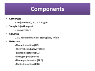 Components
• Carrier gas
- He (common), N2, H2, Argon
• Sample injection port
- micro syringe
• Columns
2-50 m coiled stainless steel/glass/Teflon
• Detectors
-Flame ionization (FID)
-Thermal conductivity (TCD)
-Electron capture (ECD)
-Nitrogen-phosphorus
-Flame photometric (FPD)
-Photo-ionization (PID)
 