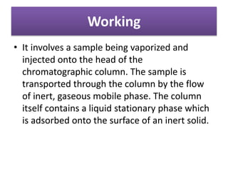 Working
• It involves a sample being vaporized and
injected onto the head of the
chromatographic column. The sample is
transported through the column by the flow
of inert, gaseous mobile phase. The column
itself contains a liquid stationary phase which
is adsorbed onto the surface of an inert solid.
 