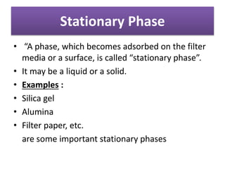Stationary Phase
• “A phase, which becomes adsorbed on the filter
media or a surface, is called “stationary phase”.
• It may be a liquid or a solid.
• Examples :
• Silica gel
• Alumina
• Filter paper, etc.
are some important stationary phases
 