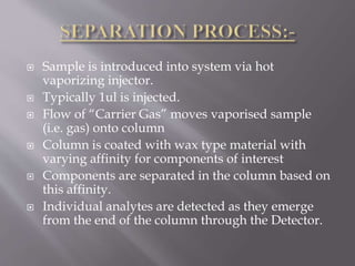  Sample is introduced into system via hot
vaporizing injector.
 Typically 1ul is injected.
 Flow of “Carrier Gas” moves vaporised sample
(i.e. gas) onto column
 Column is coated with wax type material with
varying affinity for components of interest
 Components are separated in the column based on
this affinity.
 Individual analytes are detected as they emerge
from the end of the column through the Detector.
 