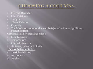  Internal Diameter
 Film Thickness
 Length
 Phase Column
 Capacity
 The Maximum amount that can be injected without significant
peak distortion
Column capacity increases with :-
 film thickness
 temperature
 internal diameter
 stationary phase selectivity
If exceeded, results in :-
 peak broadening
 Asymmetry
 leading
 