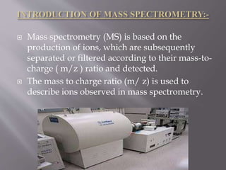  Mass spectrometry (MS) is based on the
production of ions, which are subsequently
separated or filtered according to their mass-to-
charge ( m/z ) ratio and detected.
 The mass to charge ratio (m/ z) is used to
describe ions observed in mass spectrometry.
 