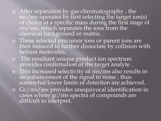  After separation by gas chromatography , the
ms/ms operates by first selecting the target ion(s)
of choice at a specific mass during the first stage of
ms/ms, which separates the ions from the
chemical background or matrix .
 These selected precursor ions or parent ions are
then induced to further dissociate by collision with
helium molecules.
 The resultant unique product ion spectrum
provides confirmation of the target analyte .
 This increased selectivity of ms/ms also results in
an enhancement of the signal to noise ; thus
somewhat lower limits of detection are achieved.
 Gc/ms/ms provides unequivocal identification in
cases where gc/ms spectra of compounds are
difficult to interpret.
 