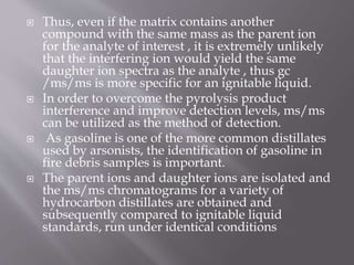  Thus, even if the matrix contains another
compound with the same mass as the parent ion
for the analyte of interest , it is extremely unlikely
that the interfering ion would yield the same
daughter ion spectra as the analyte , thus gc
/ms/ms is more specific for an ignitable liquid.
 In order to overcome the pyrolysis product
interference and improve detection levels, ms/ms
can be utilized as the method of detection.
 As gasoline is one of the more common distillates
used by arsonists, the identification of gasoline in
fire debris samples is important.
 The parent ions and daughter ions are isolated and
the ms/ms chromatograms for a variety of
hydrocarbon distillates are obtained and
subsequently compared to ignitable liquid
standards, run under identical conditions
 