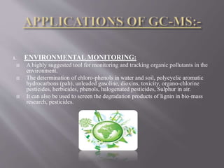 1. ENVIRONMENTAL MONITORING:
 A highly suggested tool for monitoring and tracking organic pollutants in the
environment.
 The determination of chloro-phenols in water and soil, polycyclic aromatic
hydrocarbons (pah), unleaded gasoline, dioxins, toxicity, organo-chlorine
pesticides, herbicides, phenols, halogenated pesticides, Sulphur in air.
 It can also be used to screen the degradation products of lignin in bio-mass
research, pesticides.
 