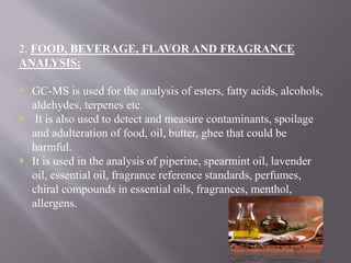 2. FOOD, BEVERAGE, FLAVOR AND FRAGRANCE
ANALYSIS:
 GC-MS is used for the analysis of esters, fatty acids, alcohols,
aldehydes, terpenes etc.
 It is also used to detect and measure contaminants, spoilage
and adulteration of food, oil, butter, ghee that could be
harmful.
 It is used in the analysis of piperine, spearmint oil, lavender
oil, essential oil, fragrance reference standards, perfumes,
chiral compounds in essential oils, fragrances, menthol,
allergens.
 