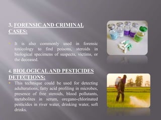3. FORENSIC AND CRIMINAL
CASES:
 It is also commonly used in forensic
toxicology to find poisons, steroids in
biological specimens of suspects, victims, or
the deceased.
4. BIOLOGICALAND PESTICIDES
DETECTIONS:
 This technique could be used for detecting
adulterations, fatty acid profiling in microbes,
presence of free steroids, blood pollutants,
metabolites in serum, oregano-chlorinated
pesticides in river water, drinking water, soft
drinks.
 