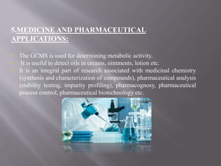 5.MEDICINE AND PHARMACEUTICAL
APPLICATIONS:
 The GCMS is used for determining metabolic activity.
 It is useful to detect oils in creams, ointments, lotion etc.
 It is an integral part of research associated with medicinal chemistry
(synthesis and characterization of compounds), pharmaceutical analysis
(stability testing, impurity profiling), pharmacognosy, pharmaceutical
process control, pharmaceutical biotechnology etc.
 