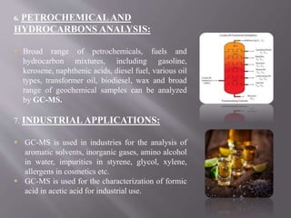 6. PETROCHEMICALAND
HYDROCARBONS ANALYSIS:
 Broad range of petrochemicals, fuels and
hydrocarbon mixtures, including gasoline,
kerosene, naphthenic acids, diesel fuel, various oil
types, transformer oil, biodiesel, wax and broad
range of geochemical samples can be analyzed
by GC-MS.
7. INDUSTRIAL APPLICATIONS:
 GC-MS is used in industries for the analysis of
aromatic solvents, inorganic gases, amino alcohol
in water, impurities in styrene, glycol, xylene,
allergens in cosmetics etc.
 GC-MS is used for the characterization of formic
acid in acetic acid for industrial use.
 