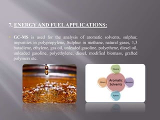 7. ENERGY AND FUELAPPLICATIONS:
 GC-MS is used for the analysis of aromatic solvents, sulphur,
impurities in polypropylene, Sulphur in methane, natural gases, 1,3
butadiene, ethylene, gas oil, unleaded gasoline, polyethene, diesel oil,
unleaded gasoline, polyethylene, diesel, modified biomass, grafted
polymers etc.
 