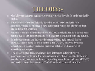  Gas chromatography separates the analytes that is volatile and chemically
stable.
 Fatty acids are not sufficiently volatile for GC-MC analysis so it
chemically need to produce a new compound which has properties that
are suitable for analyses.
 Unsuitable samples introduced into GC-MC analysis, tends to cause peak
tailing due to the adsorption and non-specific interaction with the column.
 In this experiment the fatty acid change to fatty acid methyl Easter
(FAME) that is more volatile, suitable for GC-MC analysis by using
esterification reaction that used metholic solution with catalyst of
esterification reagent.
 The objective for this experiment is to introduce a derivatizative
procedure routinely used for fat analysis in which non volatile fatty acid
are chemically convert to the corresponding volatile methyl ester (FAME)
and to determine the amount of FAME in the derivatized samples.
 
