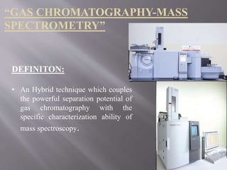 DEFINITON:
• An Hybrid technique which couples
the powerful separation potential of
gas chromatography with the
specific characterization ability of
mass spectroscopy.
“GAS CHROMATOGRAPHY-MASS
SPECTROMETRY”
 
