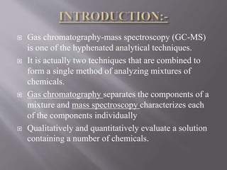  Gas chromatography-mass spectroscopy (GC-MS)
is one of the hyphenated analytical techniques.
 It is actually two techniques that are combined to
form a single method of analyzing mixtures of
chemicals.
 Gas chromatography separates the components of a
mixture and mass spectroscopy characterizes each
of the components individually
 Qualitatively and quantitatively evaluate a solution
containing a number of chemicals.
 