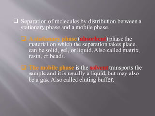  Separation of molecules by distribution between a
stationary phase and a mobile phase.
 A stationary phase (absorbent) phase the
material on which the separation takes place.
can be solid, gel, or liquid. Also called matrix,
resin, or beads.
 The mobile phase is the solvent transports the
sample and it is usually a liquid, but may also
be a gas. Also called eluting buffer.
 