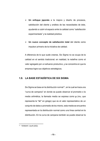 - 15 -
 Un enfoque japonés a la mejora y diseño de procesos,
satisfacción del cliente y análisis de las necesidades de éste,
ayudando a cubrir el espacio entre la calidad como “satisfacción
experimentada” y la realidad práctica.
 Un nuevo concepto de satisfacción total del cliente como
impulsor primario de la iniciativa de calidad.
A diferencia de lo que suele creerse, Six Sigma no se ocupa de la
calidad en el sentido tradicional; en realidad, la redefine como el
valor agregado por un esfuerzo productivo, y se concentra en que la
empresa logre sus objetivos estratégicos.
1.9. LA BASE ESTADÍSTICA DE SIX SIGMA
Six Sigma se basa en la distribución normal11
, en la cual se traza una
“curva de campana” en donde se puede observar el promedio o la
media aritmética, la llamada media se expresa como μ (mu, que
representa la “m” en griego) que es el valor representativo de un
conjunto de datos o promedio de los mismo, esta media se encuentra
representada en la distribución normal como una línea central en la
distribución. En la curva de campana también se puede observar la
11
TENNANT, Geoff (2002)
 
