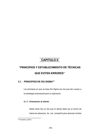 - 19 -
CAPITULO II
“PRINCIPIOS Y ESTABLECIMIENTO DE TÉCNICAS
QUE EVITEN ERRORES”
2. G
2.1. PRINCIPIOS DE SIX SIGMA14
Los principios en que se basa Six Sigma son los que dan cuerpo a
la estrategia empresarial para su aplicación.
2.1.1. Orientación al cliente:
Nadie duda hoy en día que el cliente debe ser el centro de
todos los esfuerzos de una compañía para alcanzar el éxito
14
Chowdhury (2001)
 