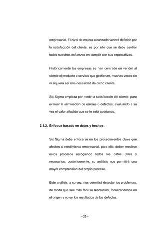 - 20 -
empresarial. El nivel de mejora alcanzado vendrá definido por
la satisfacción del cliente, es por ello que se debe centrar
todos nuestros esfuerzos en cumplir con sus expectativas.
Históricamente las empresas se han centrado en vender al
cliente el producto o servicio que gestionan, muchas veces sin
ni siquiera ser una necesidad de dicho cliente.
Six Sigma empieza por medir la satisfacción del cliente, para
evaluar la eliminación de errores o defectos, evaluando a su
vez el valor añadido que se le está aportando.
2.1.2. Enfoque basado en datos y hechos:
Six Sigma debe enfocarse en los procedimientos clave que
afecten al rendimiento empresarial, para ello, deben medirse
estos procesos recogiendo todos los datos útiles y
necesarios, posteriormente, su análisis nos permitirá una
mayor comprensión del propio proceso.
Este análisis, a su vez, nos permitirá detectar los problemas,
de modo que sea más fácil su resolución, focalizándonos en
el origen y no en los resultados de los defectos.
 