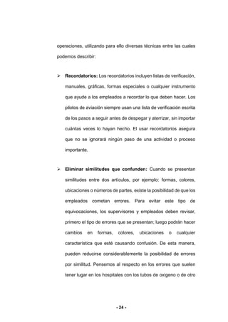 - 24 -
operaciones, utilizando para ello diversas técnicas entre las cuales
podemos describir:
 Recordatorios: Los recordatorios incluyen listas de verificación,
manuales, gráficas, formas especiales o cualquier instrumento
que ayude a los empleados a recordar lo que deben hacer. Los
pilotos de aviación siempre usan una lista de verificación escrita
de los pasos a seguir antes de despegar y aterrizar, sin importar
cuántas veces lo hayan hecho. El usar recordatorios asegura
que no se ignorará ningún paso de una actividad o proceso
importante.
 Eliminar similitudes que confunden: Cuando se presentan
similitudes entre dos artículos, por ejemplo: formas, colores,
ubicaciones o números de partes, existe la posibilidad de que los
empleados cometan errores. Para evitar este tipo de
equivocaciones, los supervisores y empleados deben revisar,
primero el tipo de errores que se presentan; luego podrán hacer
cambios en formas, colores, ubicaciones o cualquier
característica que esté causando confusión. De esta manera,
pueden reducirse considerablemente la posibilidad de errores
por similitud. Pensemos al respecto en los errores que suelen
tener lugar en los hospitales con los tubos de oxigeno o de otro
 