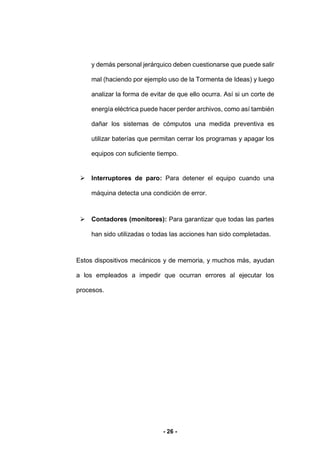 - 26 -
y demás personal jerárquico deben cuestionarse que puede salir
mal (haciendo por ejemplo uso de la Tormenta de Ideas) y luego
analizar la forma de evitar de que ello ocurra. Así si un corte de
energía eléctrica puede hacer perder archivos, como así también
dañar los sistemas de cómputos una medida preventiva es
utilizar baterías que permitan cerrar los programas y apagar los
equipos con suficiente tiempo.
 Interruptores de paro: Para detener el equipo cuando una
máquina detecta una condición de error.
 Contadores (monitores): Para garantizar que todas las partes
han sido utilizadas o todas las acciones han sido completadas.
Estos dispositivos mecánicos y de memoria, y muchos más, ayudan
a los empleados a impedir que ocurran errores al ejecutar los
procesos.
 